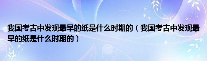 我国考古中发现最早的纸是什么时期的（我国考古中发现最早的纸是什么时期的）