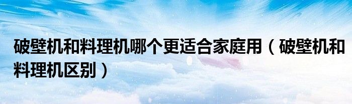 破壁机和料理机哪个更适合家庭用（破壁机和料理机区别）