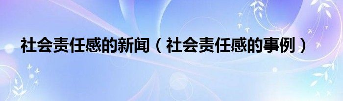 社会责任感的新闻（社会责任感的事例）