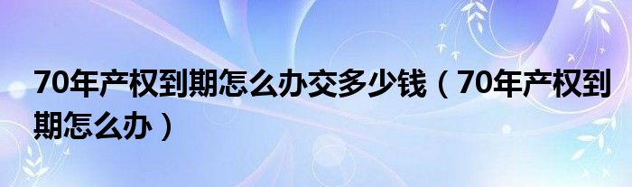 70年产权到期怎么办交多少钱（70年产权到期怎么办）