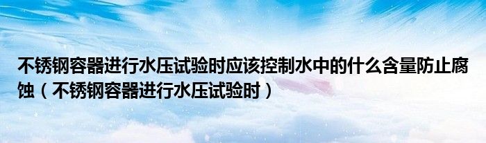 不锈钢容器进行水压试验时应该控制水中的什么含量防止腐蚀（不锈钢容器进行水压试验时）