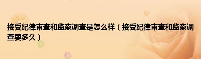 接受纪律审查和监察调查是怎么样（接受纪律审查和监察调查要多久）