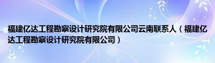 福建亿达工程勘察设计研究院有限公司云南联系人（福建亿达工程勘察设计研究院有限公司）