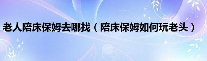 老人陪床保姆去哪找（陪床保姆如何玩老头）