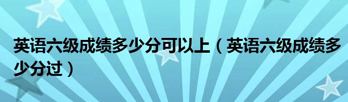 英语六级成绩多少分可以上（英语六级成绩多少分过）