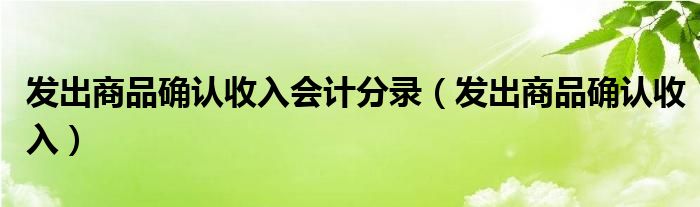 发出商品确认收入会计分录（发出商品确认收入）