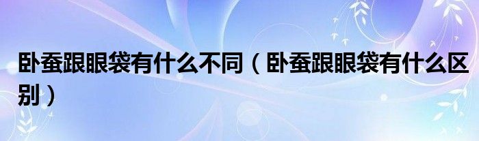 卧蚕跟眼袋有什么不同（卧蚕跟眼袋有什么区别）