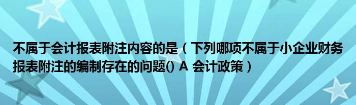 不属于会计报表附注内容的是（下列哪项不属于小企业财务报表附注的编制存在的问题() A 会计政策）