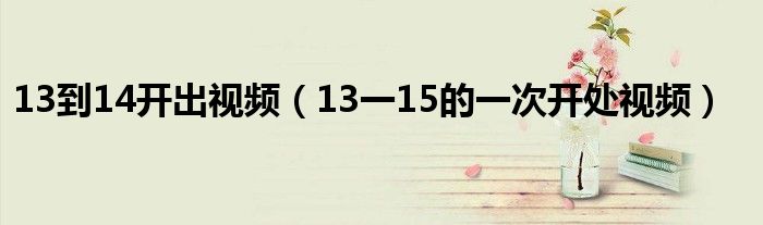 13到14开出视频（13一15的一次开处视频）