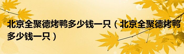 北京全聚德烤鸭多少钱一只（北京全聚德烤鸭多少钱一只）