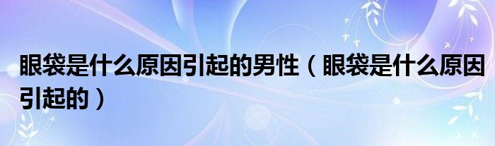 眼袋是什么原因引起的男性（眼袋是什么原因引起的）