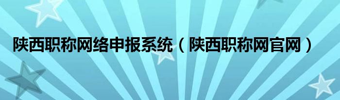 陕西职称网络申报系统（陕西职称网官网）