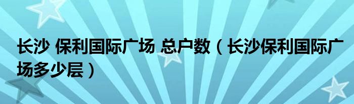 长沙 保利国际广场 总户数（长沙保利国际广场多少层）