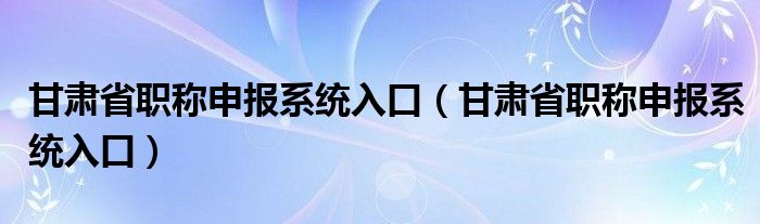 甘肃省职称申报系统入口（甘肃省职称申报系统入口）