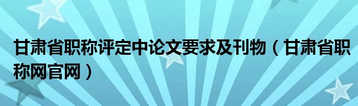 甘肃省职称评定中论文要求及刊物（甘肃省职称网官网）