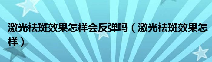 激光祛斑效果怎样会反弹吗（激光祛斑效果怎样）