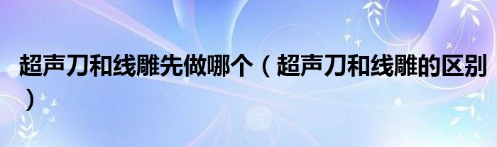 超声刀和线雕先做哪个（超声刀和线雕的区别）