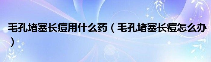 毛孔堵塞长痘用什么药（毛孔堵塞长痘怎么办）