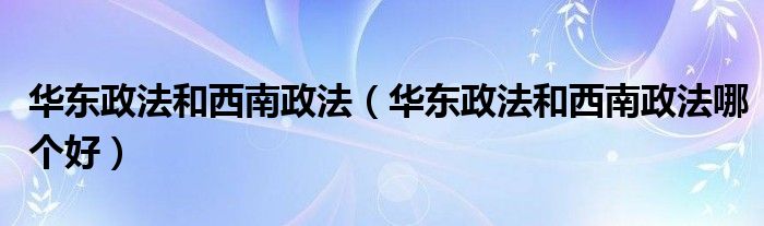 华东政法和西南政法（华东政法和西南政法哪个好）