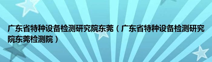 广东省特种设备检测研究院东莞（广东省特种设备检测研究院东莞检测院）