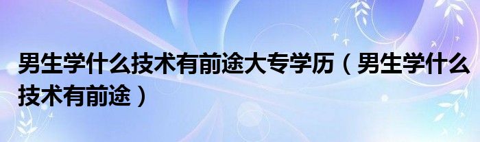 男生学什么技术有前途大专学历（男生学什么技术有前途）