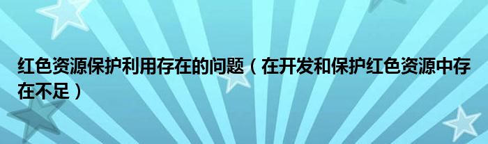 红色资源保护利用存在的问题（在开发和保护红色资源中存在不足）