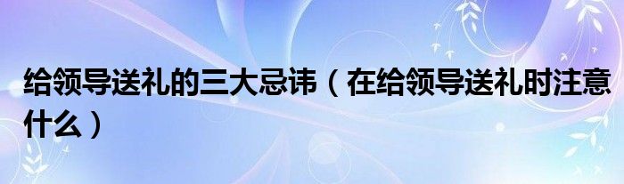 给领导送礼的三大忌讳（在给领导送礼时注意什么）