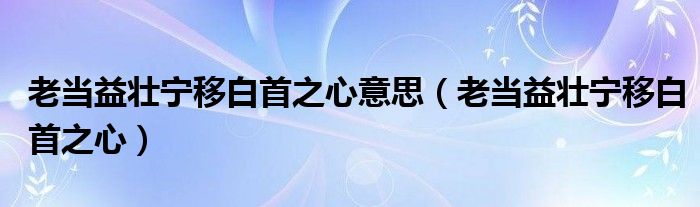 老当益壮宁移白首之心意思（老当益壮宁移白首之心）