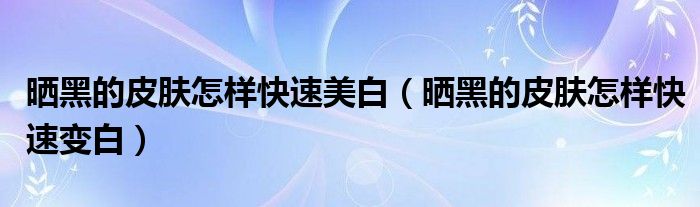 晒黑的皮肤怎样快速美白（晒黑的皮肤怎样快速变白）