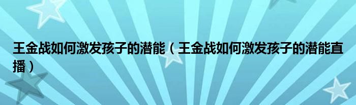 王金战如何激发孩子的潜能（王金战如何激发孩子的潜能直播）