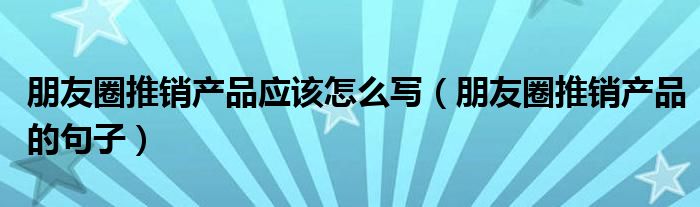 朋友圈推销产品应该怎么写（朋友圈推销产品的句子）