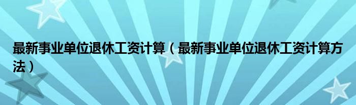 最新事业单位退休工资计算（最新事业单位退休工资计算方法）