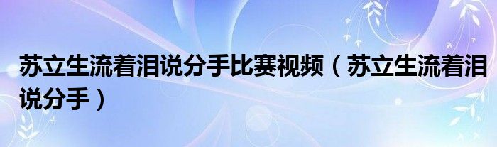 苏立生流着泪说分手比赛视频（苏立生流着泪说分手）