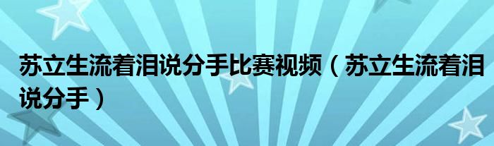 苏立生流着泪说分手比赛视频（苏立生流着泪说分手）