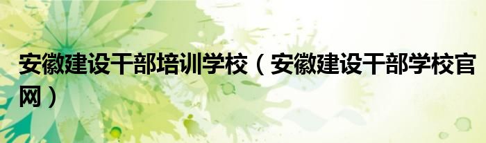 安徽建设干部培训学校（安徽建设干部学校官网）