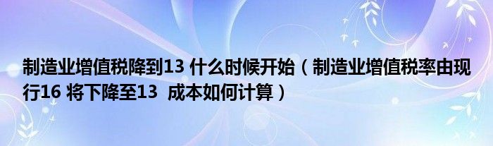 制造业增值税降到13 什么时候开始（制造业增值税率由现行16 将下降至13  成本如何计算）