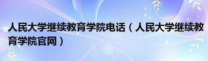 人民大学继续教育学院电话（人民大学继续教育学院官网）