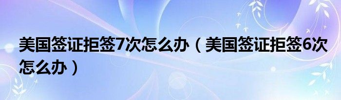 美国签证拒签7次怎么办（美国签证拒签6次怎么办）