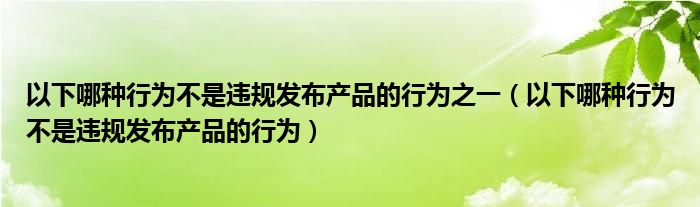 以下哪种行为不是违规发布产品的行为之一（以下哪种行为不是违规发布产品的行为）