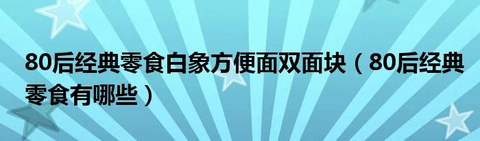 80后经典零食白象方便面双面块（80后经典零食有哪些）