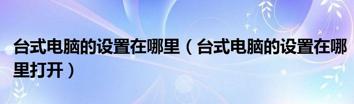 台式电脑的设置在哪里（台式电脑的设置在哪里打开）