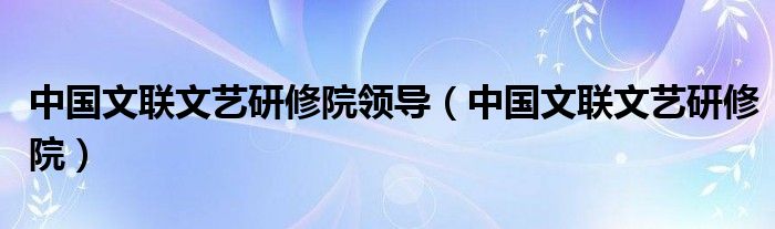 中国文联文艺研修院领导（中国文联文艺研修院）