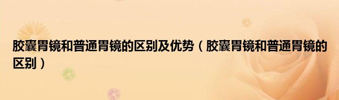 胶囊胃镜和普通胃镜的区别及优势（胶囊胃镜和普通胃镜的区别）