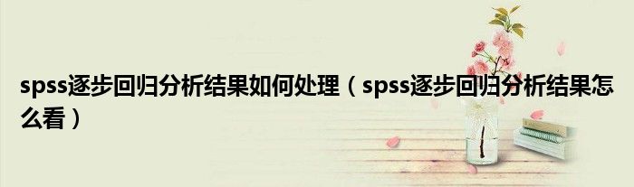 spss逐步回归分析结果如何处理（spss逐步回归分析结果怎么看）