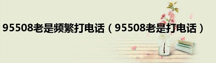 95508老是频繁打电话（95508老是打电话）