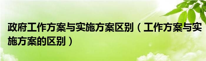 政府工作方案与实施方案区别（工作方案与实施方案的区别）