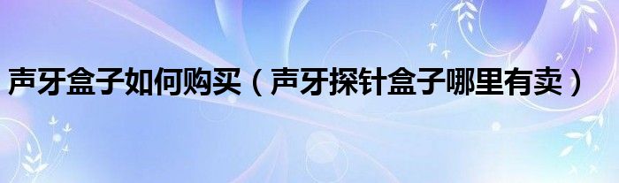 声牙盒子如何购买（声牙探针盒子哪里有卖）