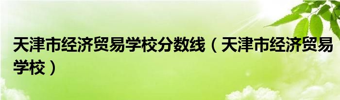 天津市经济贸易学校分数线（天津市经济贸易学校）