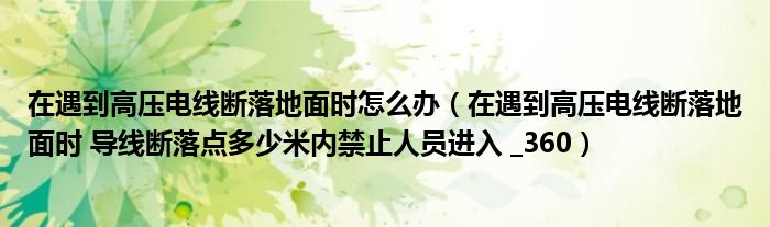 在遇到高压电线断落地面时怎么办（在遇到高压电线断落地面时 导线断落点多少米内禁止人员进入 _360）