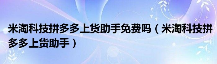 米淘科技拼多多上货助手免费吗（米淘科技拼多多上货助手）